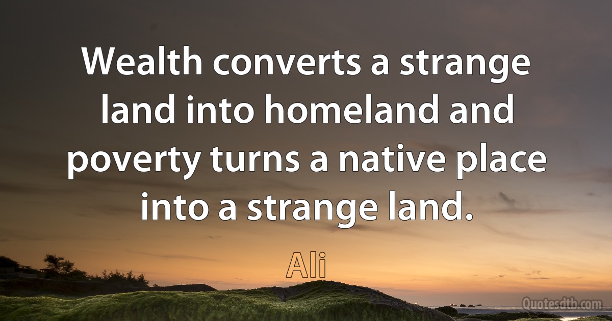 Wealth converts a strange land into homeland and poverty turns a native place into a strange land. (Ali)