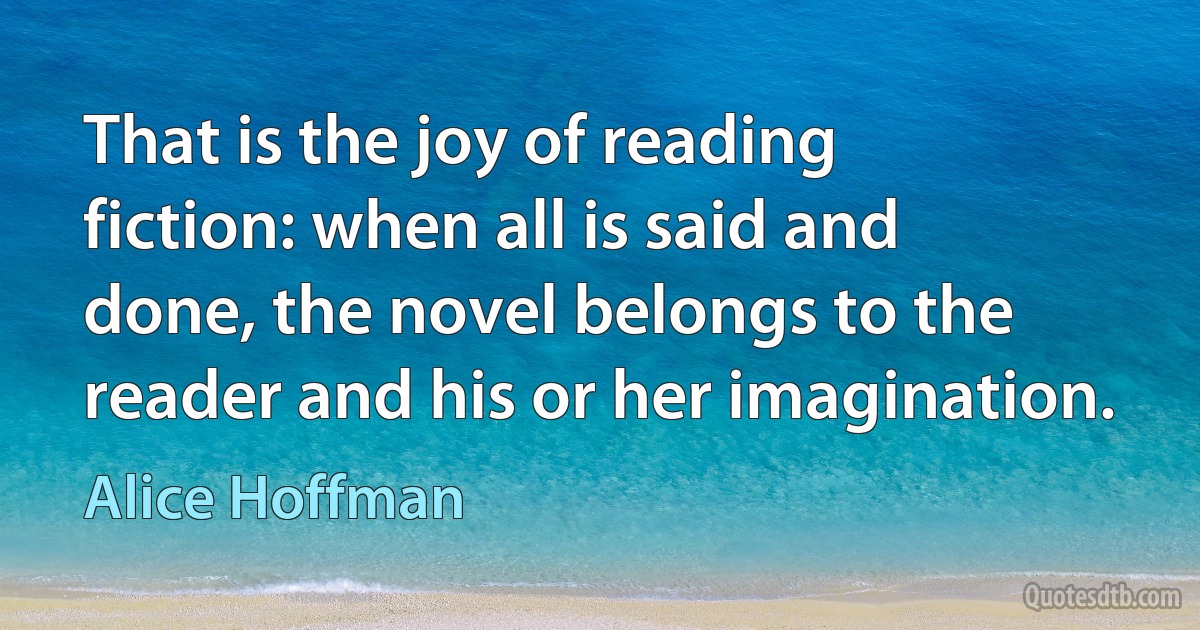 That is the joy of reading fiction: when all is said and done, the novel belongs to the reader and his or her imagination. (Alice Hoffman)