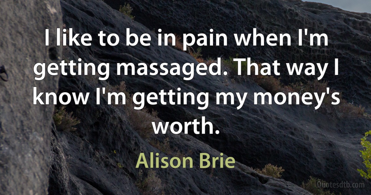 I like to be in pain when I'm getting massaged. That way I know I'm getting my money's worth. (Alison Brie)