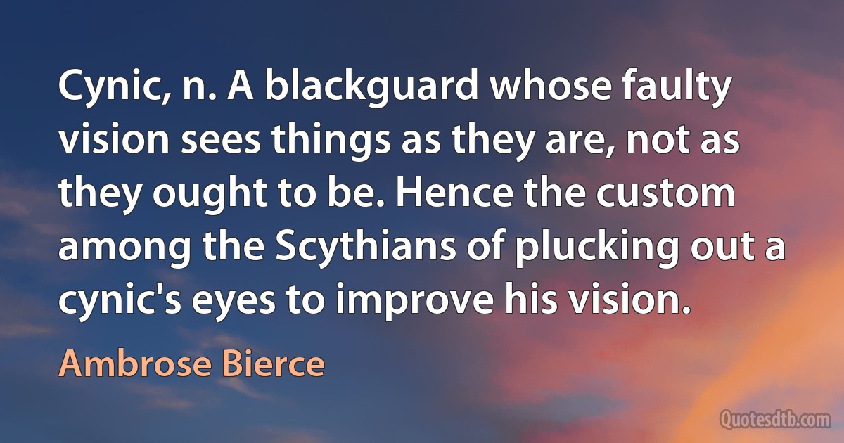 Cynic, n. A blackguard whose faulty vision sees things as they are, not as they ought to be. Hence the custom among the Scythians of plucking out a cynic's eyes to improve his vision. (Ambrose Bierce)