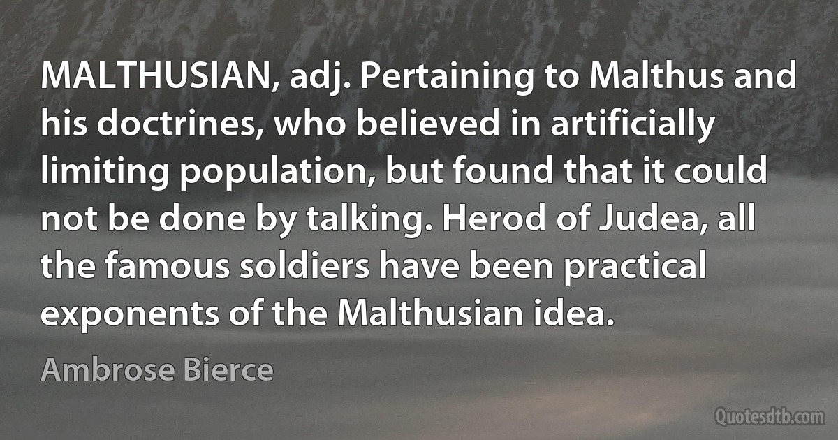 MALTHUSIAN, adj. Pertaining to Malthus and his doctrines, who believed in artificially limiting population, but found that it could not be done by talking. Herod of Judea, all the famous soldiers have been practical exponents of the Malthusian idea. (Ambrose Bierce)