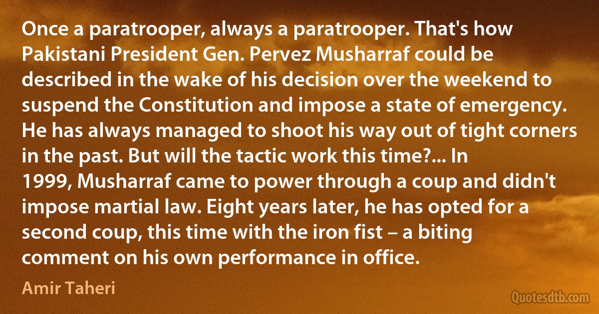 Once a paratrooper, always a paratrooper. That's how Pakistani President Gen. Pervez Musharraf could be described in the wake of his decision over the weekend to suspend the Constitution and impose a state of emergency. He has always managed to shoot his way out of tight corners in the past. But will the tactic work this time?... In 1999, Musharraf came to power through a coup and didn't impose martial law. Eight years later, he has opted for a second coup, this time with the iron fist – a biting comment on his own performance in office. (Amir Taheri)