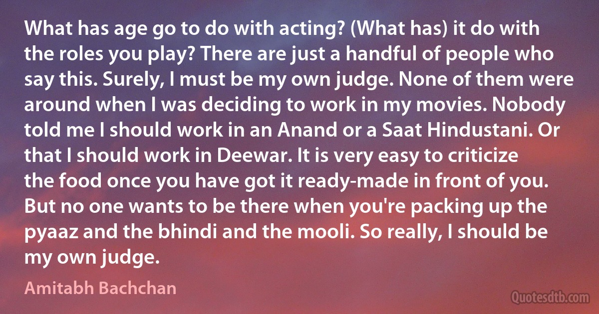 What has age go to do with acting? (What has) it do with the roles you play? There are just a handful of people who say this. Surely, I must be my own judge. None of them were around when I was deciding to work in my movies. Nobody told me I should work in an Anand or a Saat Hindustani. Or that I should work in Deewar. It is very easy to criticize the food once you have got it ready-made in front of you. But no one wants to be there when you're packing up the pyaaz and the bhindi and the mooli. So really, I should be my own judge. (Amitabh Bachchan)