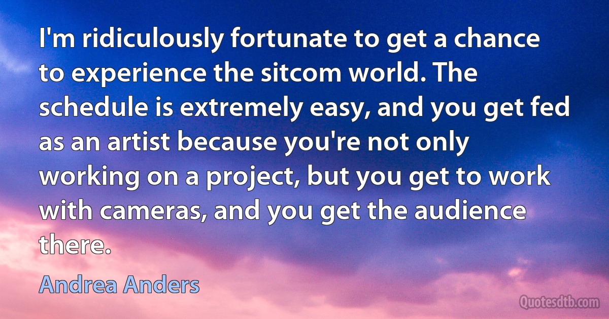 I'm ridiculously fortunate to get a chance to experience the sitcom world. The schedule is extremely easy, and you get fed as an artist because you're not only working on a project, but you get to work with cameras, and you get the audience there. (Andrea Anders)