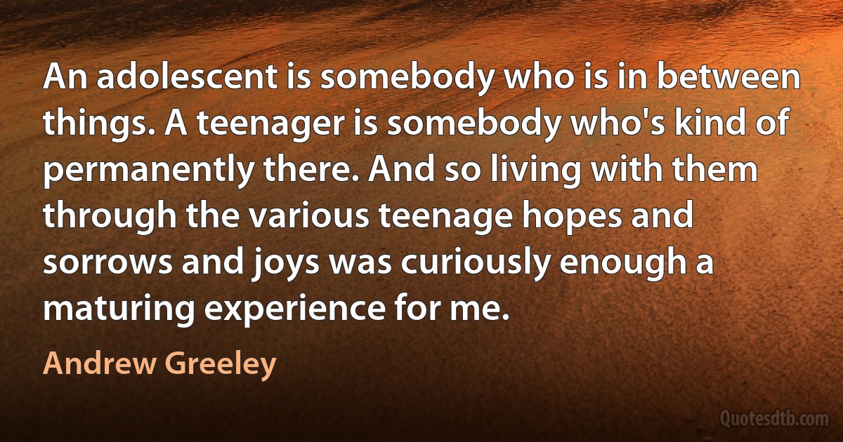 An adolescent is somebody who is in between things. A teenager is somebody who's kind of permanently there. And so living with them through the various teenage hopes and sorrows and joys was curiously enough a maturing experience for me. (Andrew Greeley)