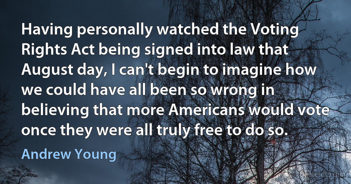 Having personally watched the Voting Rights Act being signed into law that August day, I can't begin to imagine how we could have all been so wrong in believing that more Americans would vote once they were all truly free to do so. (Andrew Young)