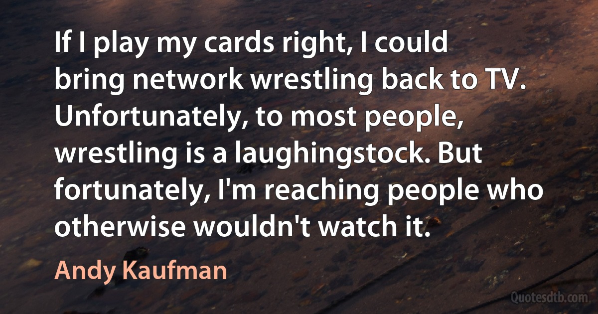 If I play my cards right, I could bring network wrestling back to TV. Unfortunately, to most people, wrestling is a laughingstock. But fortunately, I'm reaching people who otherwise wouldn't watch it. (Andy Kaufman)