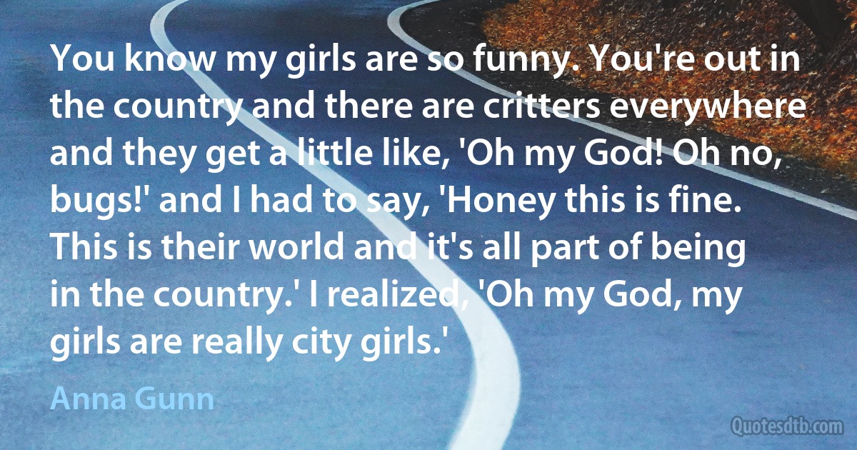 You know my girls are so funny. You're out in the country and there are critters everywhere and they get a little like, 'Oh my God! Oh no, bugs!' and I had to say, 'Honey this is fine. This is their world and it's all part of being in the country.' I realized, 'Oh my God, my girls are really city girls.' (Anna Gunn)