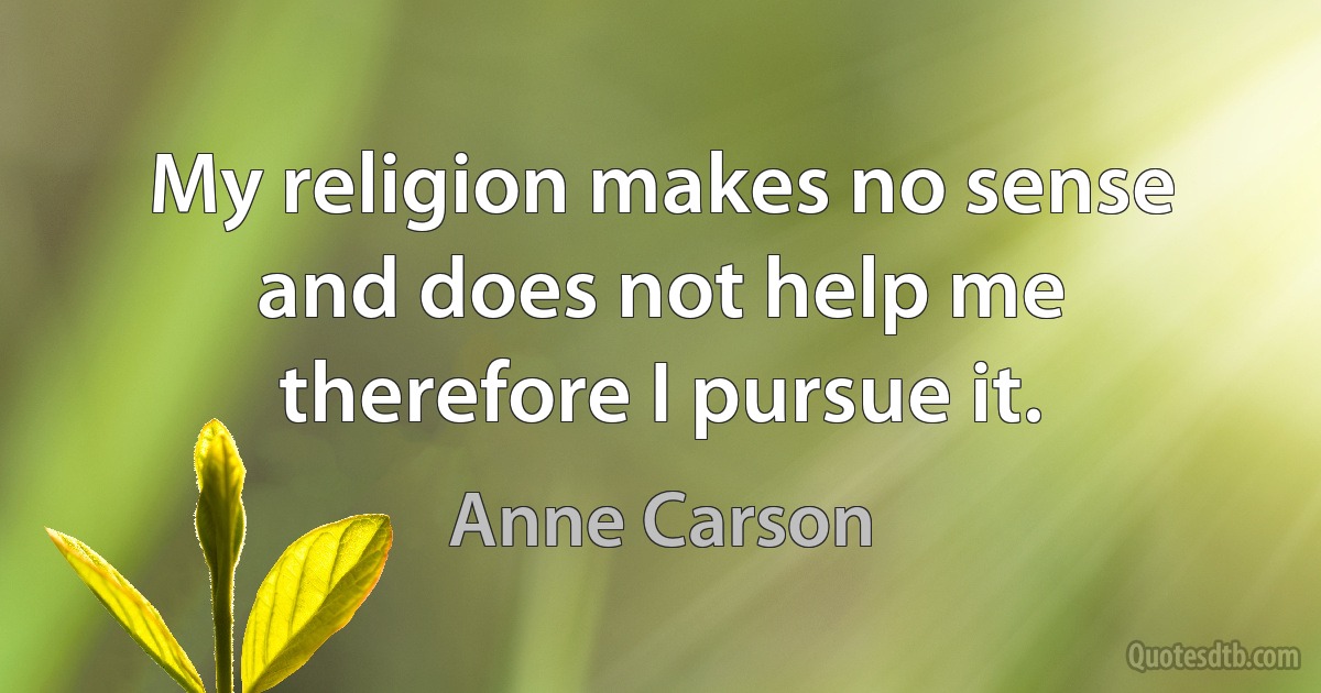 My religion makes no sense
and does not help me
therefore I pursue it. (Anne Carson)