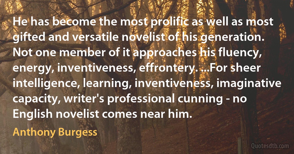 He has become the most prolific as well as most gifted and versatile novelist of his generation. Not one member of it approaches his fluency, energy, inventiveness, effrontery. ...For sheer intelligence, learning, inventiveness, imaginative capacity, writer's professional cunning - no English novelist comes near him. (Anthony Burgess)