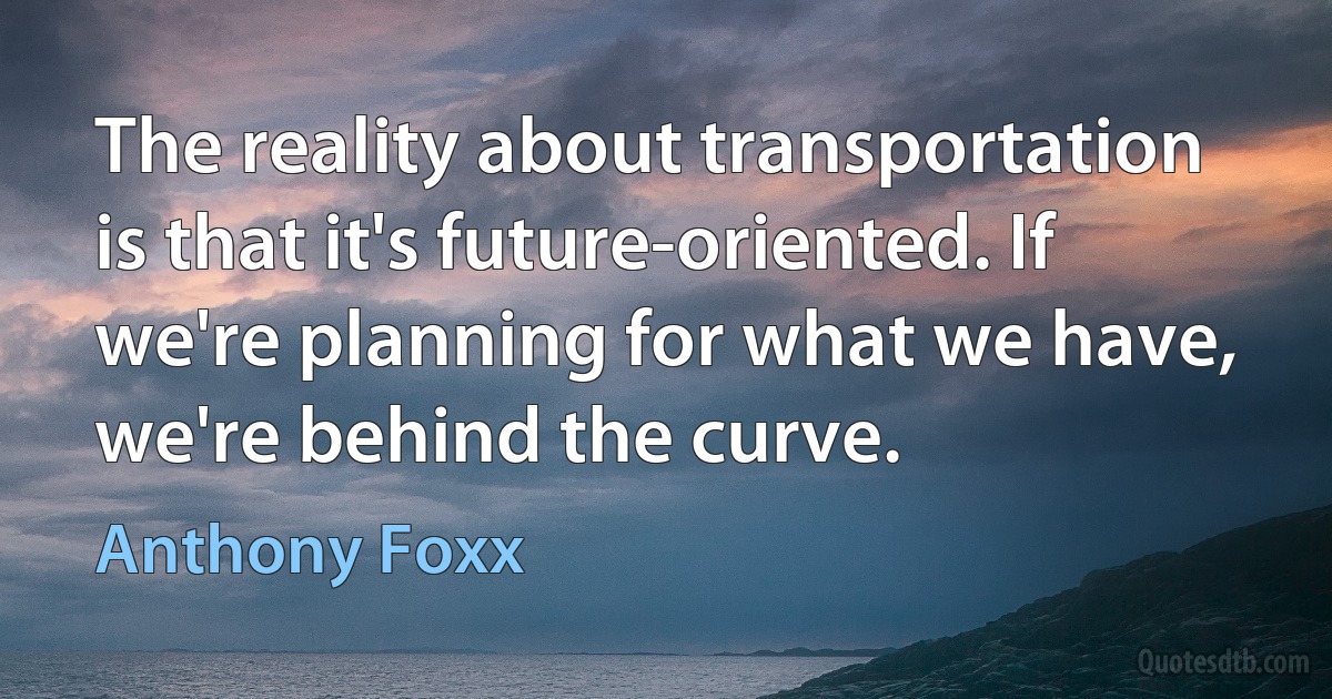 The reality about transportation is that it's future-oriented. If we're planning for what we have, we're behind the curve. (Anthony Foxx)