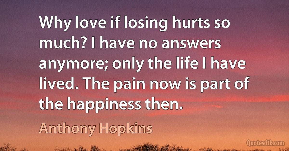 Why love if losing hurts so much? I have no answers anymore; only the life I have lived. The pain now is part of the happiness then. (Anthony Hopkins)