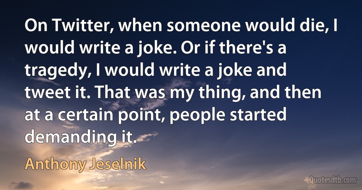 On Twitter, when someone would die, I would write a joke. Or if there's a tragedy, I would write a joke and tweet it. That was my thing, and then at a certain point, people started demanding it. (Anthony Jeselnik)