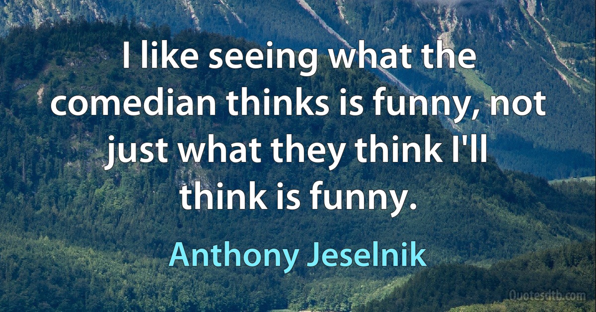 I like seeing what the comedian thinks is funny, not just what they think I'll think is funny. (Anthony Jeselnik)