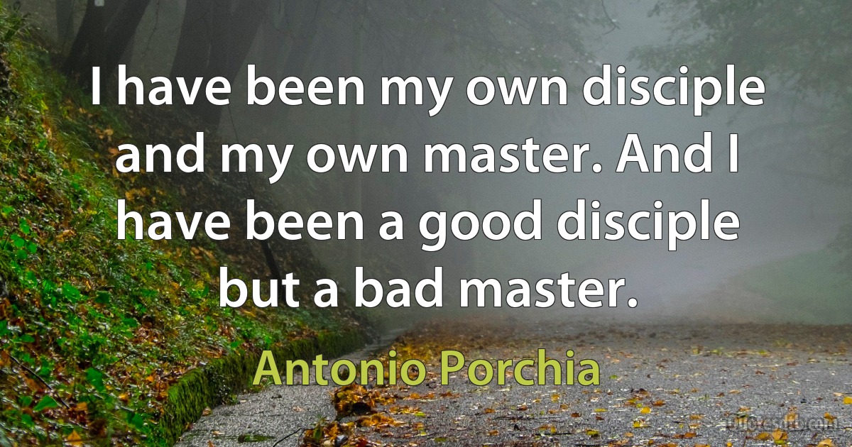 I have been my own disciple and my own master. And I have been a good disciple but a bad master. (Antonio Porchia)