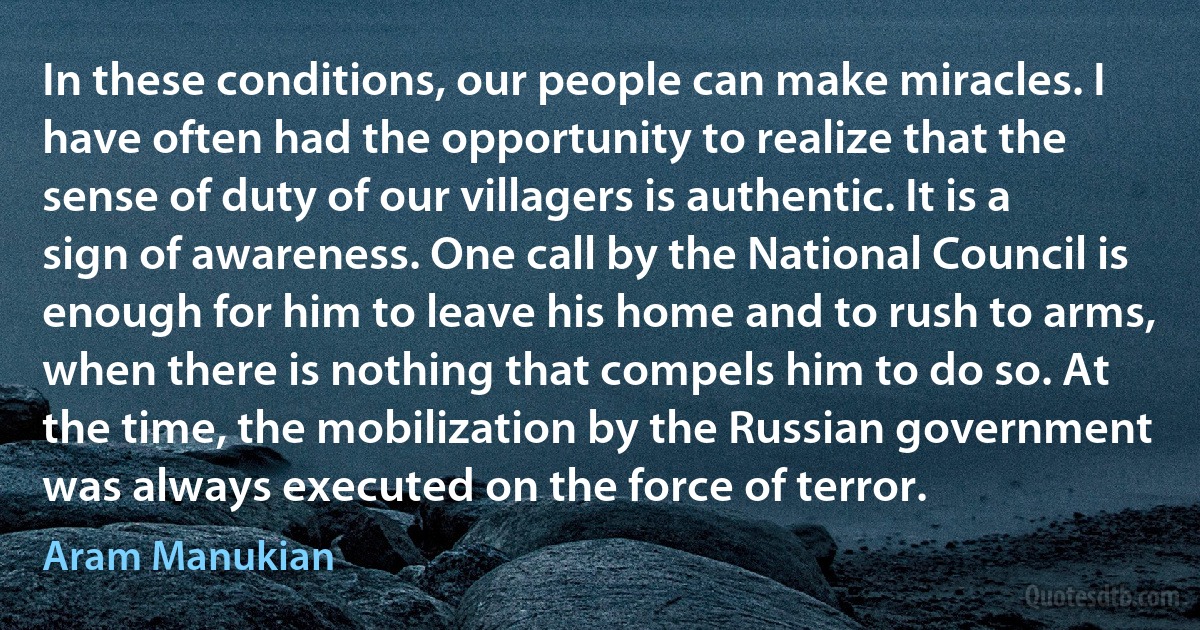In these conditions, our people can make miracles. I have often had the opportunity to realize that the sense of duty of our villagers is authentic. It is a sign of awareness. One call by the National Council is enough for him to leave his home and to rush to arms, when there is nothing that compels him to do so. At the time, the mobilization by the Russian government was always executed on the force of terror. (Aram Manukian)