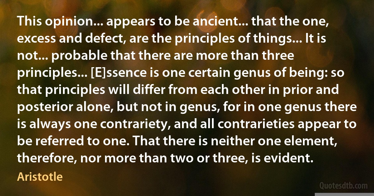 This opinion... appears to be ancient... that the one, excess and defect, are the principles of things... It is not... probable that there are more than three principles... [E]ssence is one certain genus of being: so that principles will differ from each other in prior and posterior alone, but not in genus, for in one genus there is always one contrariety, and all contrarieties appear to be referred to one. That there is neither one element, therefore, nor more than two or three, is evident. (Aristotle)