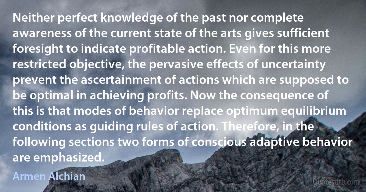 Neither perfect knowledge of the past nor complete awareness of the current state of the arts gives sufficient foresight to indicate profitable action. Even for this more restricted objective, the pervasive effects of uncertainty prevent the ascertainment of actions which are supposed to be optimal in achieving profits. Now the consequence of this is that modes of behavior replace optimum equilibrium conditions as guiding rules of action. Therefore, in the following sections two forms of conscious adaptive behavior are emphasized. (Armen Alchian)