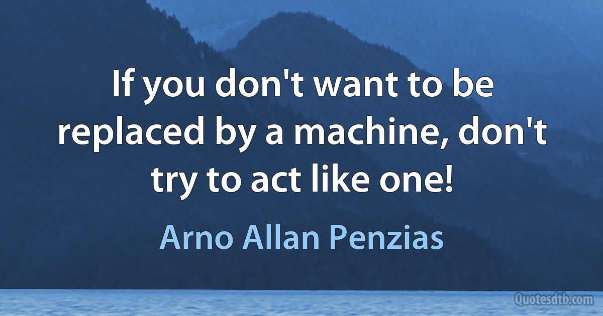 If you don't want to be replaced by a machine, don't try to act like one! (Arno Allan Penzias)