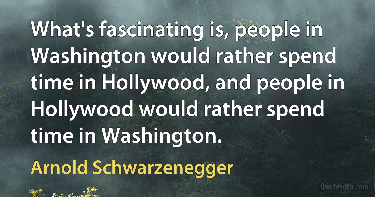 What's fascinating is, people in Washington would rather spend time in Hollywood, and people in Hollywood would rather spend time in Washington. (Arnold Schwarzenegger)