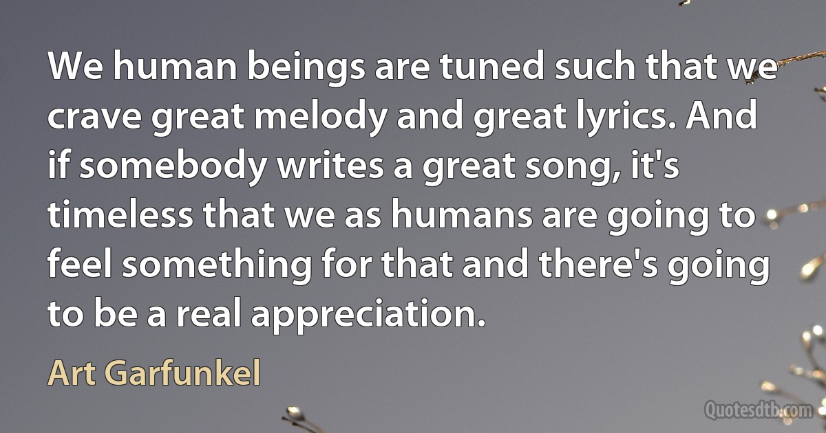 We human beings are tuned such that we crave great melody and great lyrics. And if somebody writes a great song, it's timeless that we as humans are going to feel something for that and there's going to be a real appreciation. (Art Garfunkel)