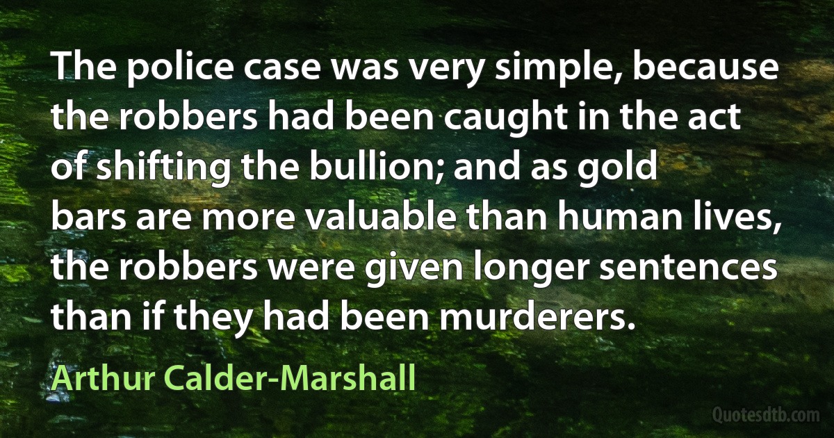 The police case was very simple, because the robbers had been caught in the act of shifting the bullion; and as gold bars are more valuable than human lives, the robbers were given longer sentences than if they had been murderers. (Arthur Calder-Marshall)