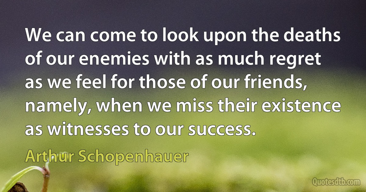 We can come to look upon the deaths of our enemies with as much regret as we feel for those of our friends, namely, when we miss their existence as witnesses to our success. (Arthur Schopenhauer)