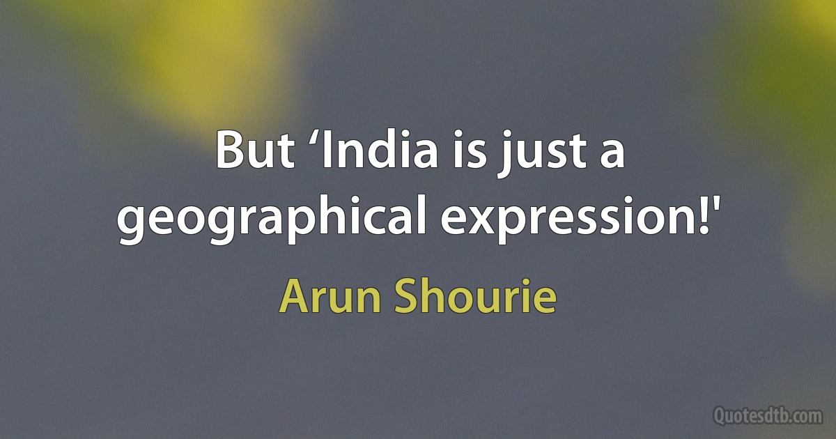 But ‘India is just a geographical expression!' (Arun Shourie)