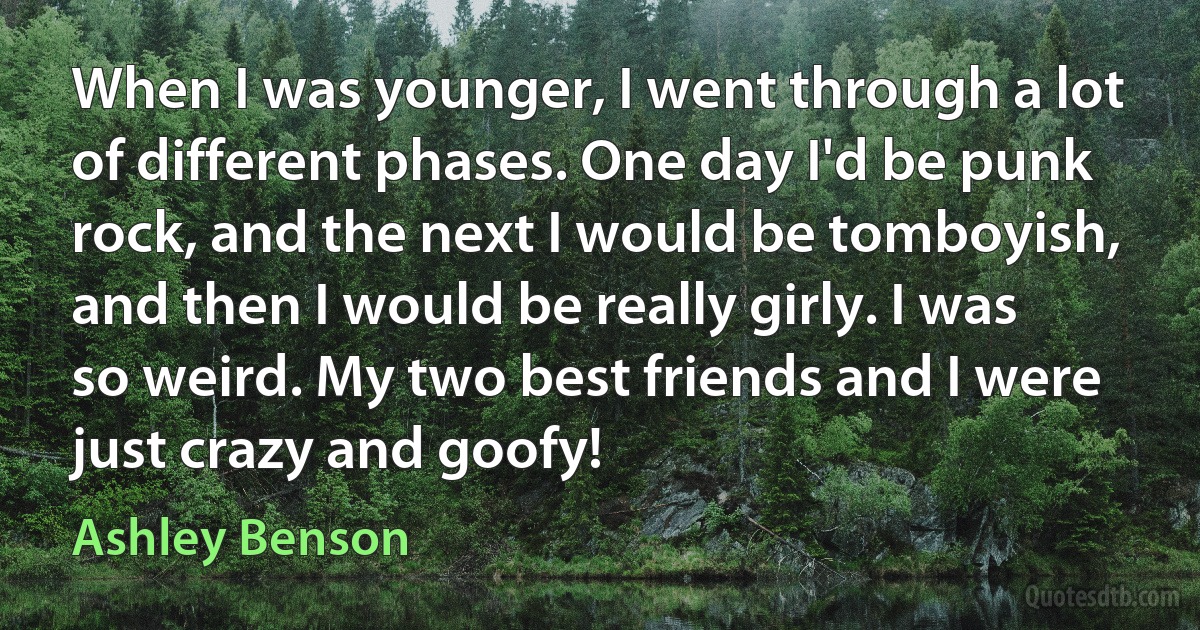 When I was younger, I went through a lot of different phases. One day I'd be punk rock, and the next I would be tomboyish, and then I would be really girly. I was so weird. My two best friends and I were just crazy and goofy! (Ashley Benson)