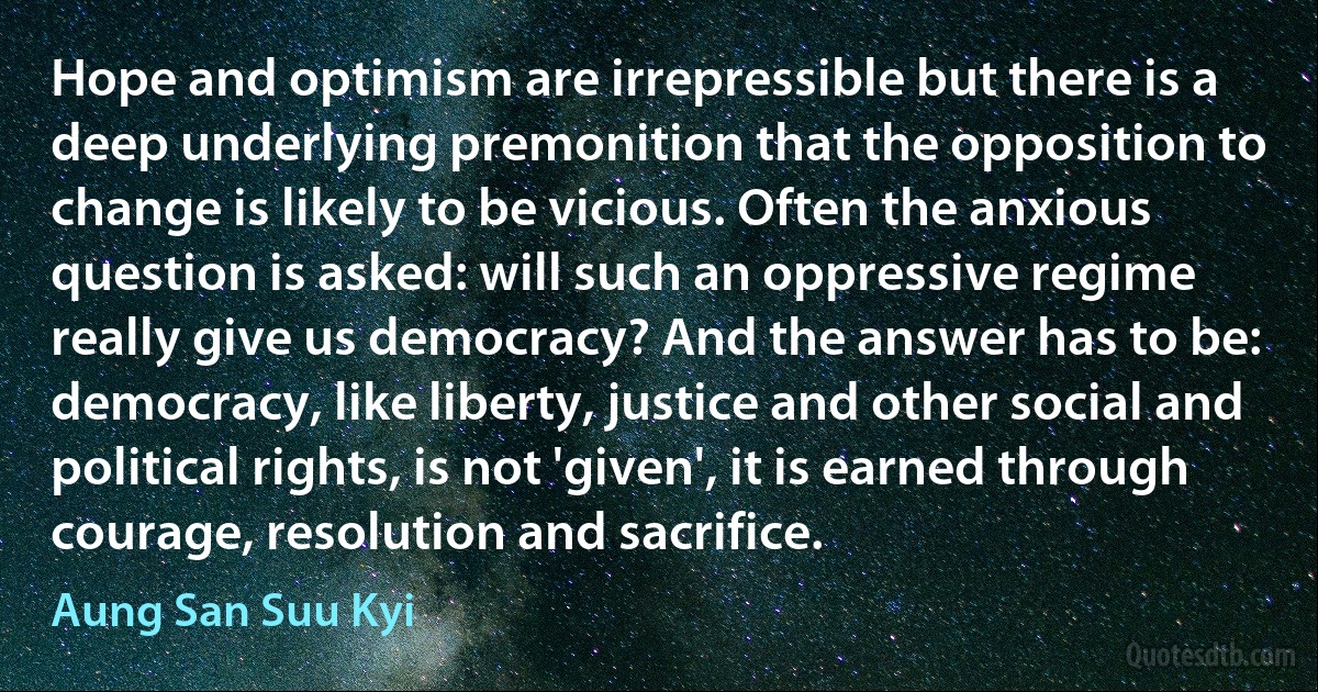 Hope and optimism are irrepressible but there is a deep underlying premonition that the opposition to change is likely to be vicious. Often the anxious question is asked: will such an oppressive regime really give us democracy? And the answer has to be: democracy, like liberty, justice and other social and political rights, is not 'given', it is earned through courage, resolution and sacrifice. (Aung San Suu Kyi)