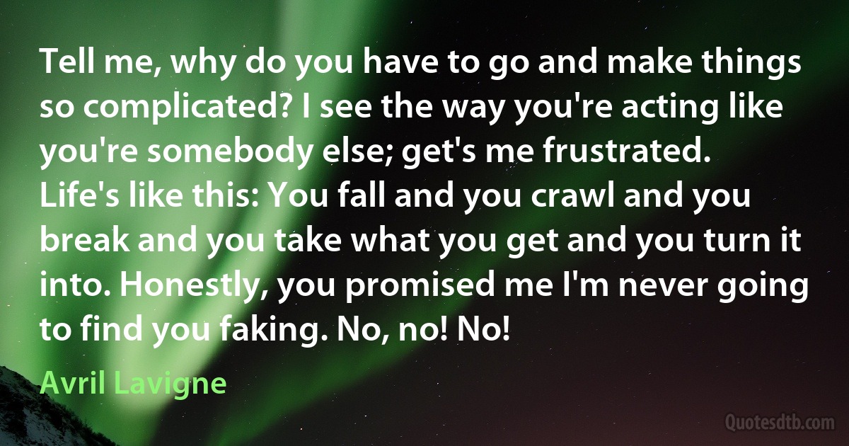 Tell me, why do you have to go and make things so complicated? I see the way you're acting like you're somebody else; get's me frustrated. Life's like this: You fall and you crawl and you break and you take what you get and you turn it into. Honestly, you promised me I'm never going to find you faking. No, no! No! (Avril Lavigne)