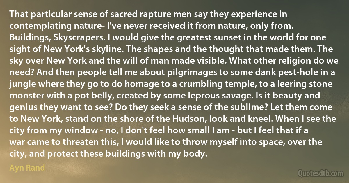 That particular sense of sacred rapture men say they experience in contemplating nature- I've never received it from nature, only from. Buildings, Skyscrapers. I would give the greatest sunset in the world for one sight of New York's skyline. The shapes and the thought that made them. The sky over New York and the will of man made visible. What other religion do we need? And then people tell me about pilgrimages to some dank pest-hole in a jungle where they go to do homage to a crumbling temple, to a leering stone monster with a pot belly, created by some leprous savage. Is it beauty and genius they want to see? Do they seek a sense of the sublime? Let them come to New York, stand on the shore of the Hudson, look and kneel. When I see the city from my window - no, I don't feel how small I am - but I feel that if a war came to threaten this, I would like to throw myself into space, over the city, and protect these buildings with my body. (Ayn Rand)