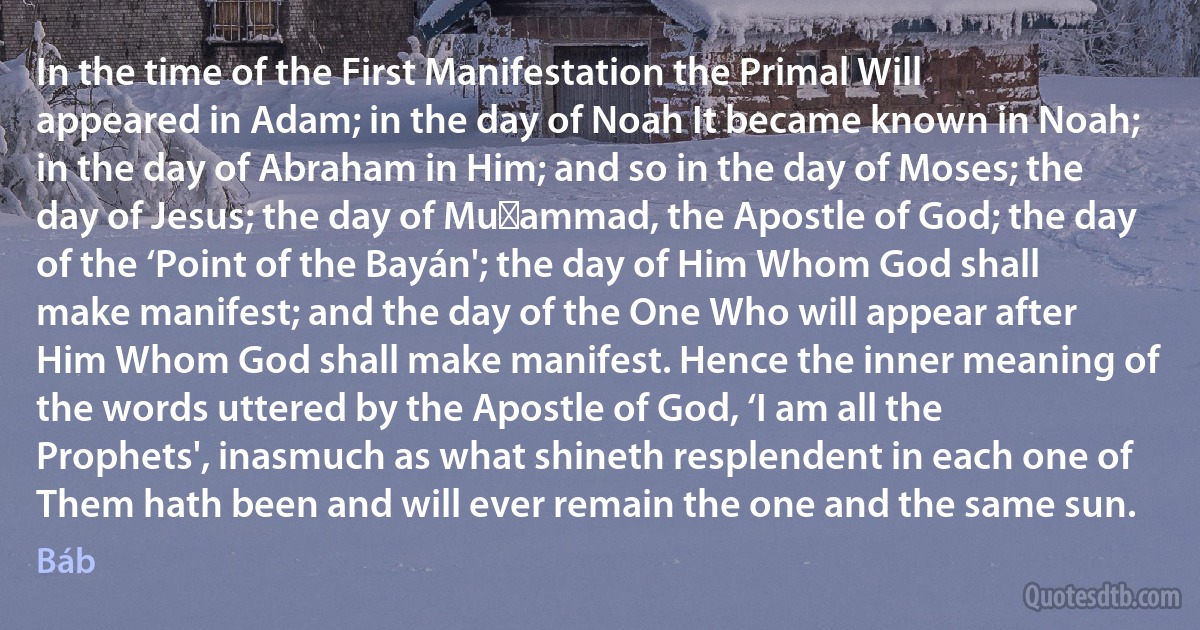 In the time of the First Manifestation the Primal Will appeared in Adam; in the day of Noah It became known in Noah; in the day of Abraham in Him; and so in the day of Moses; the day of Jesus; the day of Muḥammad, the Apostle of God; the day of the ‘Point of the Bayán'; the day of Him Whom God shall make manifest; and the day of the One Who will appear after Him Whom God shall make manifest. Hence the inner meaning of the words uttered by the Apostle of God, ‘I am all the Prophets', inasmuch as what shineth resplendent in each one of Them hath been and will ever remain the one and the same sun. (Báb)