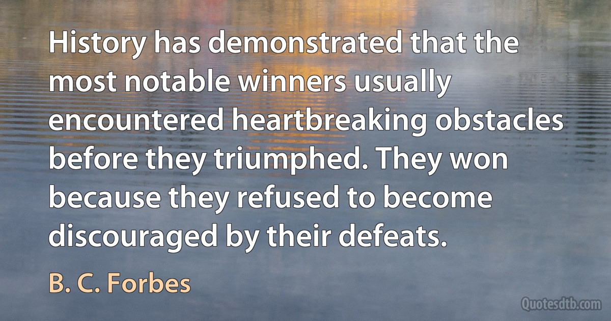 History has demonstrated that the most notable winners usually encountered heartbreaking obstacles before they triumphed. They won because they refused to become discouraged by their defeats. (B. C. Forbes)