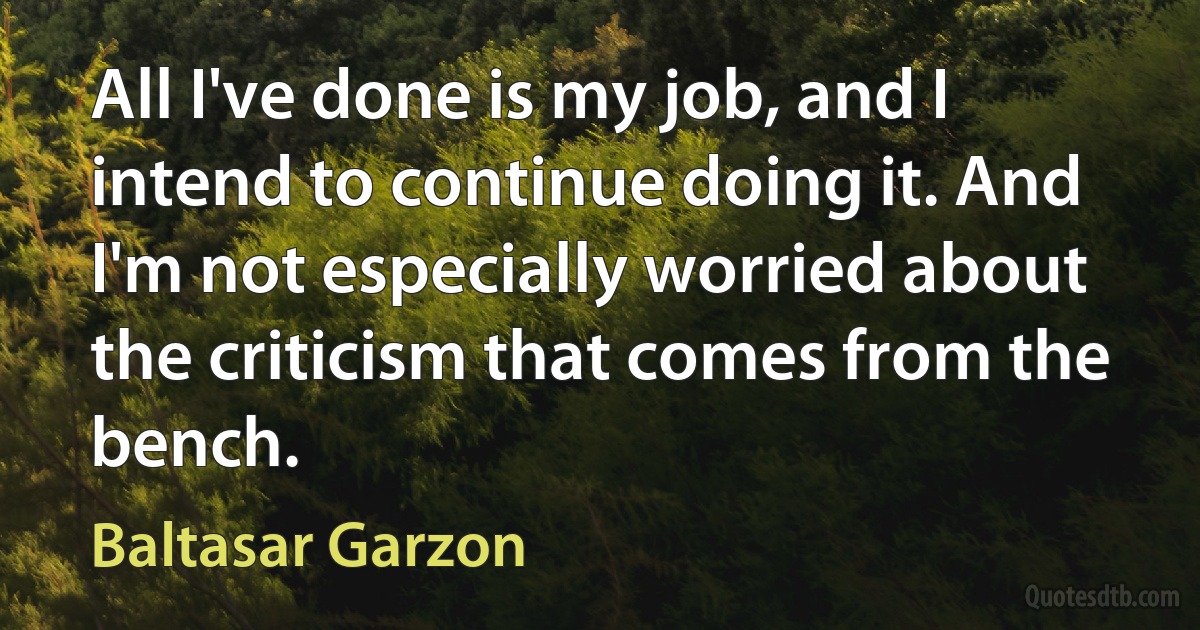 All I've done is my job, and I intend to continue doing it. And I'm not especially worried about the criticism that comes from the bench. (Baltasar Garzon)