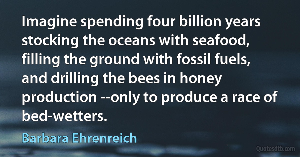 Imagine spending four billion years stocking the oceans with seafood, filling the ground with fossil fuels, and drilling the bees in honey production --only to produce a race of bed-wetters. (Barbara Ehrenreich)