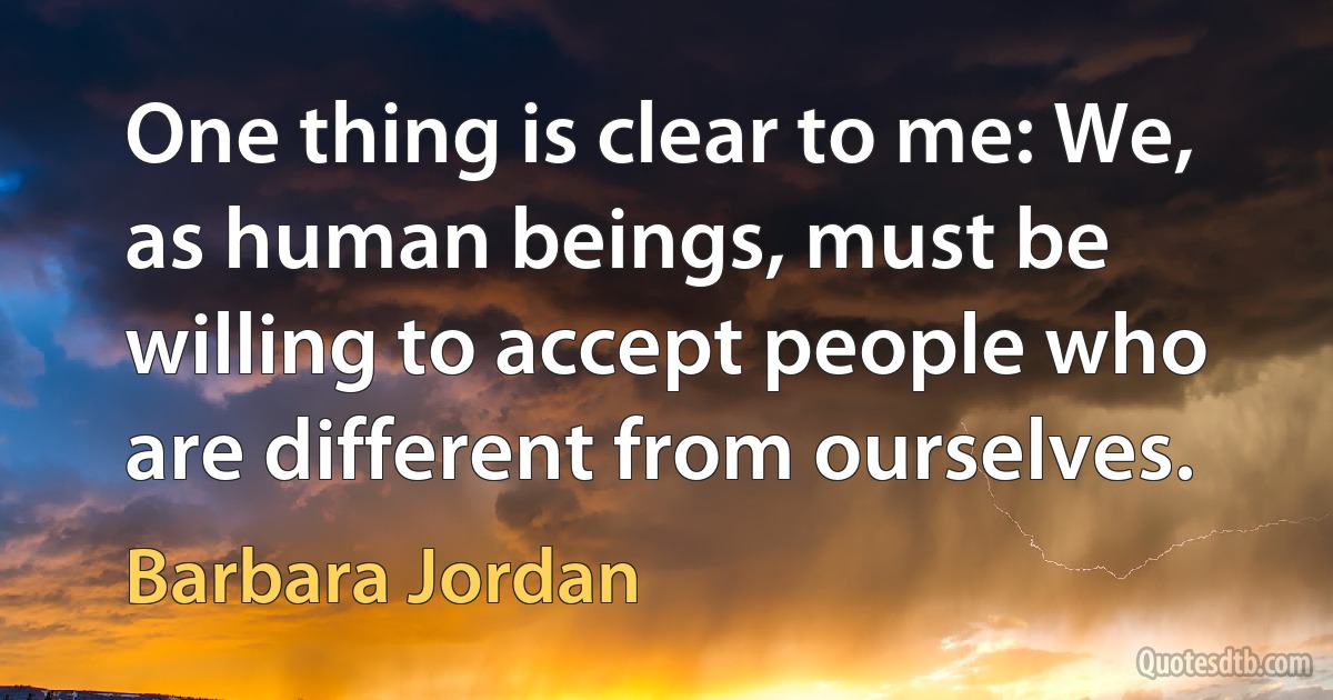 One thing is clear to me: We, as human beings, must be willing to accept people who are different from ourselves. (Barbara Jordan)