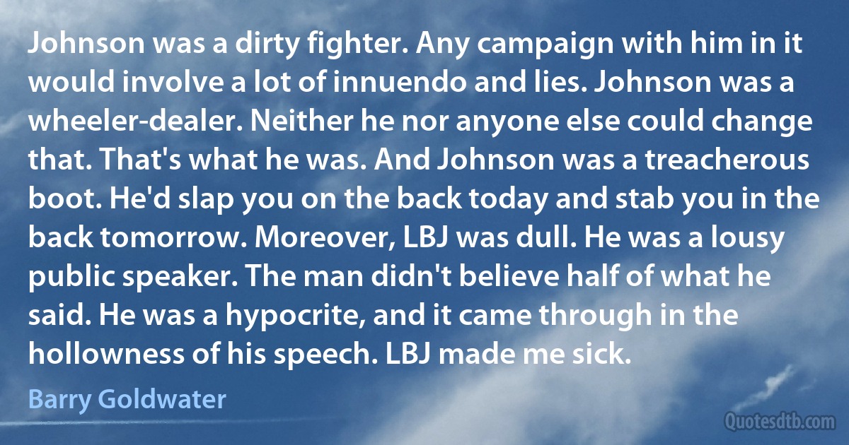 Johnson was a dirty fighter. Any campaign with him in it would involve a lot of innuendo and lies. Johnson was a wheeler-dealer. Neither he nor anyone else could change that. That's what he was. And Johnson was a treacherous boot. He'd slap you on the back today and stab you in the back tomorrow. Moreover, LBJ was dull. He was a lousy public speaker. The man didn't believe half of what he said. He was a hypocrite, and it came through in the hollowness of his speech. LBJ made me sick. (Barry Goldwater)