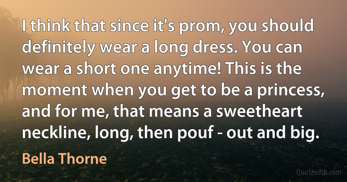 I think that since it's prom, you should definitely wear a long dress. You can wear a short one anytime! This is the moment when you get to be a princess, and for me, that means a sweetheart neckline, long, then pouf - out and big. (Bella Thorne)