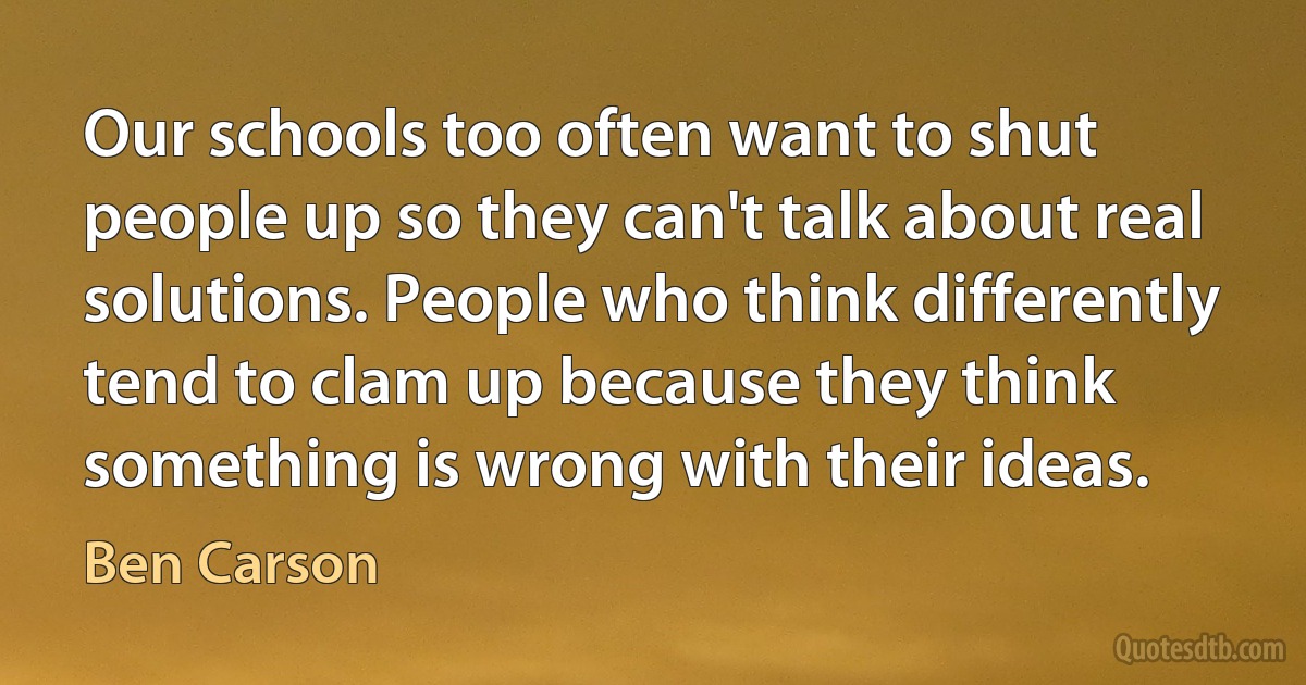 Our schools too often want to shut people up so they can't talk about real solutions. People who think differently tend to clam up because they think something is wrong with their ideas. (Ben Carson)