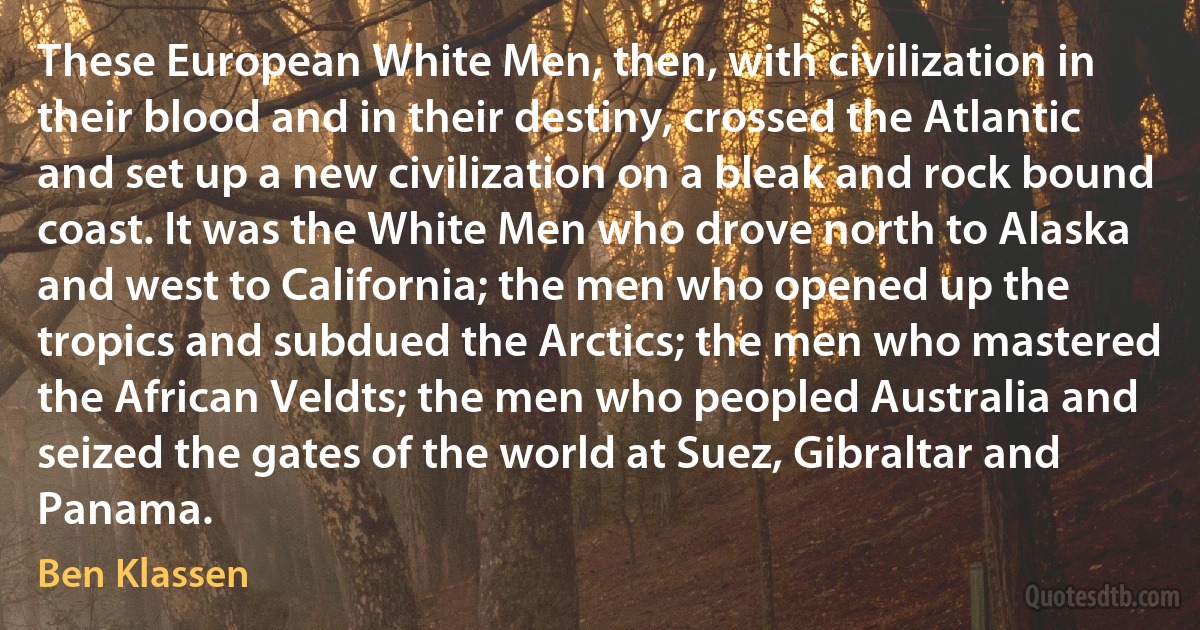 These European White Men, then, with civilization in their blood and in their destiny, crossed the Atlantic and set up a new civilization on a bleak and rock bound coast. It was the White Men who drove north to Alaska and west to California; the men who opened up the tropics and subdued the Arctics; the men who mastered the African Veldts; the men who peopled Australia and seized the gates of the world at Suez, Gibraltar and Panama. (Ben Klassen)