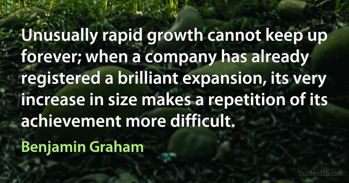 Unusually rapid growth cannot keep up forever; when a company has already registered a brilliant expansion, its very increase in size makes a repetition of its achievement more difficult. (Benjamin Graham)