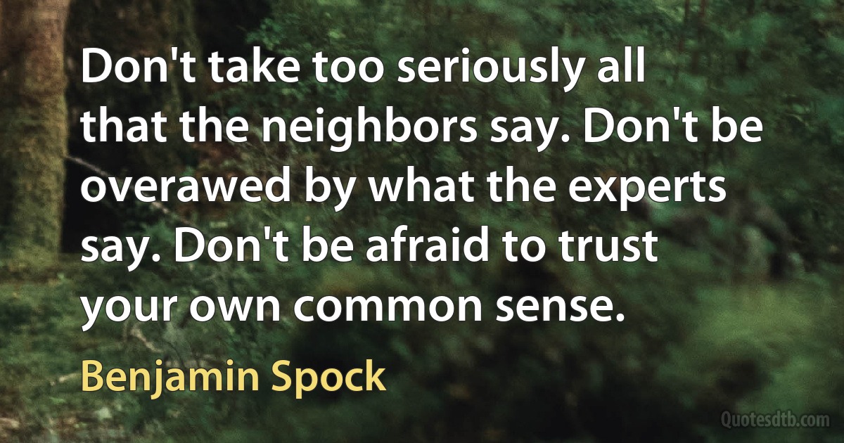 Don't take too seriously all that the neighbors say. Don't be overawed by what the experts say. Don't be afraid to trust your own common sense. (Benjamin Spock)