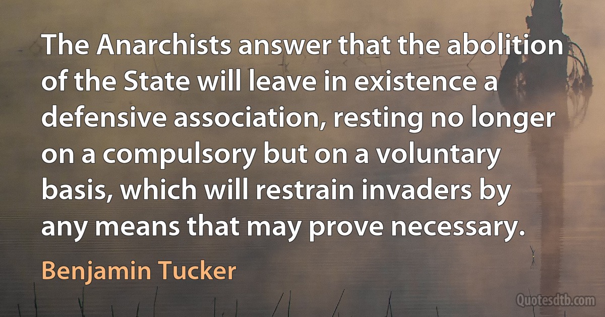 The Anarchists answer that the abolition of the State will leave in existence a defensive association, resting no longer on a compulsory but on a voluntary basis, which will restrain invaders by any means that may prove necessary. (Benjamin Tucker)