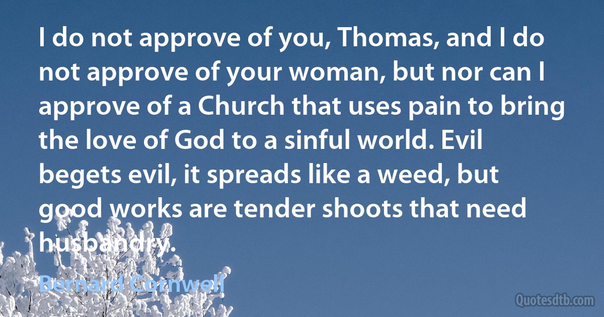 I do not approve of you, Thomas, and I do not approve of your woman, but nor can I approve of a Church that uses pain to bring the love of God to a sinful world. Evil begets evil, it spreads like a weed, but good works are tender shoots that need husbandry. (Bernard Cornwell)