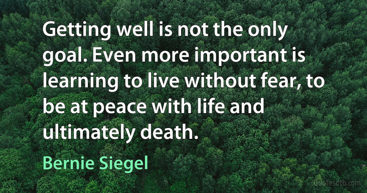 Getting well is not the only goal. Even more important is learning to live without fear, to be at peace with life and ultimately death. (Bernie Siegel)