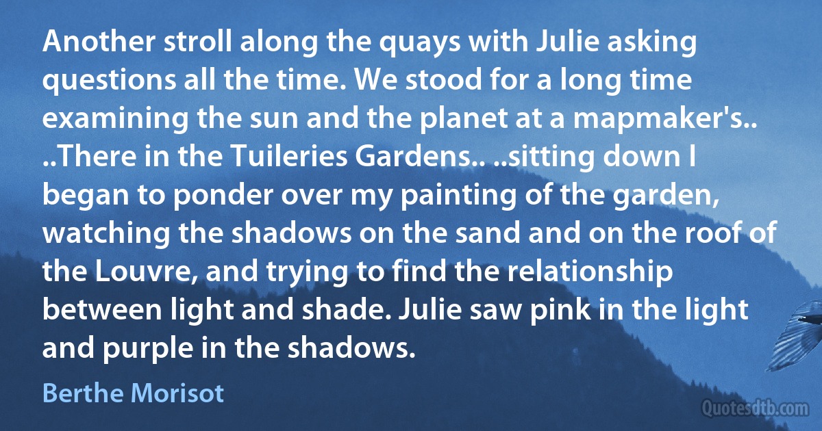 Another stroll along the quays with Julie asking questions all the time. We stood for a long time examining the sun and the planet at a mapmaker's.. ..There in the Tuileries Gardens.. ..sitting down I began to ponder over my painting of the garden, watching the shadows on the sand and on the roof of the Louvre, and trying to find the relationship between light and shade. Julie saw pink in the light and purple in the shadows. (Berthe Morisot)