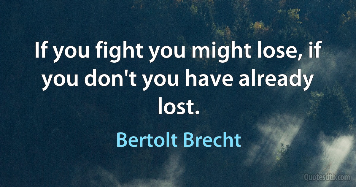 If you fight you might lose, if you don't you have already lost. (Bertolt Brecht)