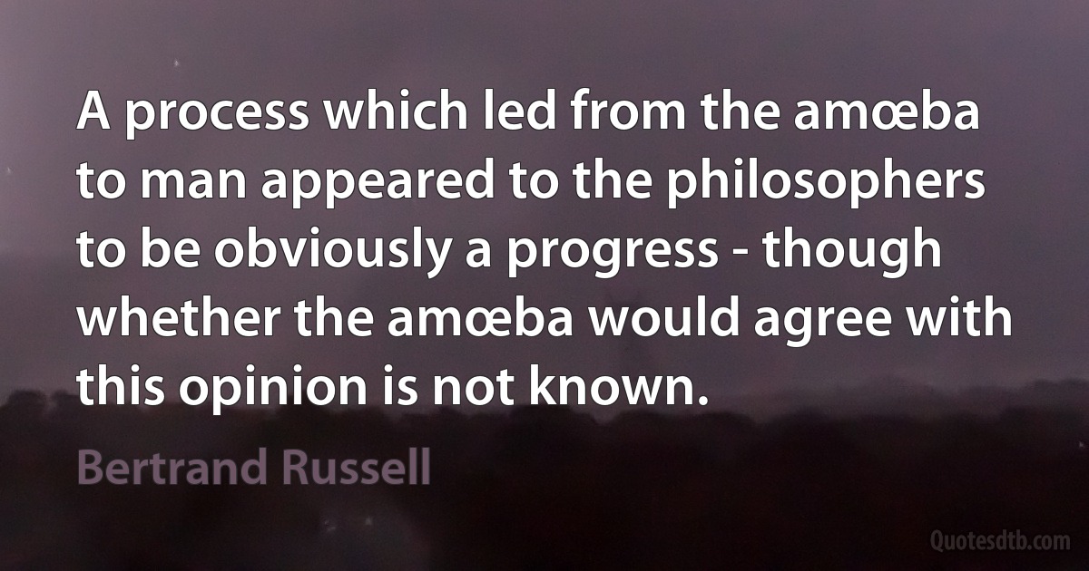 A process which led from the amœba to man appeared to the philosophers to be obviously a progress - though whether the amœba would agree with this opinion is not known. (Bertrand Russell)