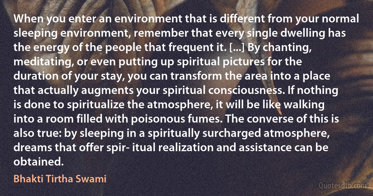 When you enter an environment that is different from your normal sleeping environment, remember that every single dwelling has the energy of the people that frequent it. [...] By chanting, meditating, or even putting up spiritual pictures for the duration of your stay, you can transform the area into a place that actually augments your spiritual consciousness. If nothing is done to spiritualize the atmosphere, it will be like walking into a room filled with poisonous fumes. The converse of this is also true: by sleeping in a spiritually surcharged atmosphere, dreams that offer spir- itual realization and assistance can be obtained. (Bhakti Tirtha Swami)